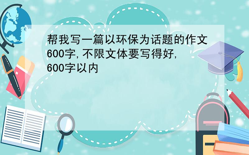 帮我写一篇以环保为话题的作文600字,不限文体要写得好,600字以内