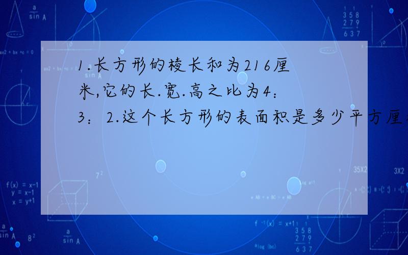 1.长方形的棱长和为216厘米,它的长.宽.高之比为4：3：2.这个长方形的表面积是多少平方厘米?2.两个服装店,一个月内生产的西服数量比是6：5,两厂的总价值为6960万元.两厂的产值分别是多少万