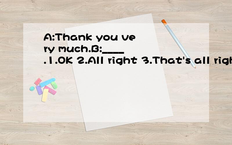 A:Thank you very much.B:____.1.OK 2.All right 3.That's all right 4.Right