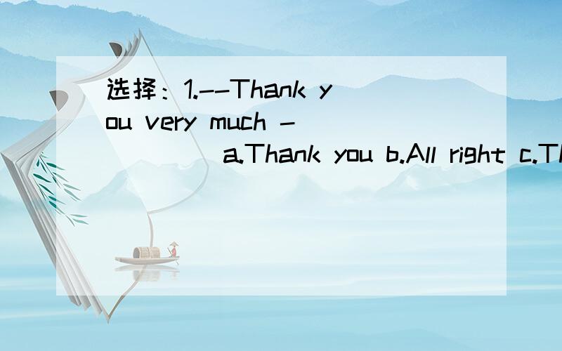 选择：1.--Thank you very much -____ a.Thank you b.All right c.That's all right d.Thans2.---May i have your ruler?  ---Here___  a.you are  b.are you  c.is it  d.they are3.--Hello,is that Bill speaking?  ---No,__  a.I am Sam  b.I'm not Bill  c.that'