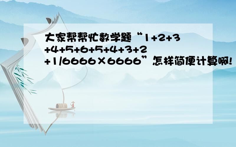 大家帮帮忙数学题“1+2+3+4+5+6+5+4+3+2+1/6666×6666”怎样简便计算啊!