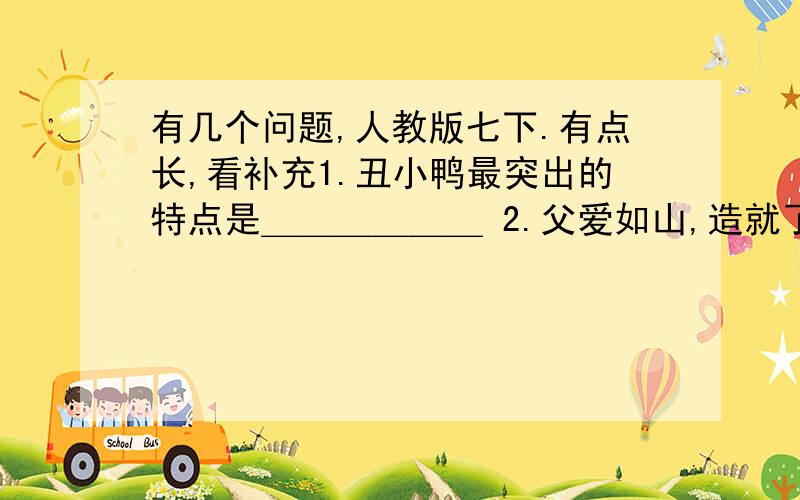 有几个问题,人教版七下.有点长,看补充1.丑小鸭最突出的特点是＿＿＿＿＿＿ 2.父爱如山,造就了我坚韧刚毅的性格.请你仿照以上句子,写一个句子,谈谈你对父亲的理解.3.写出两条关于逆境的