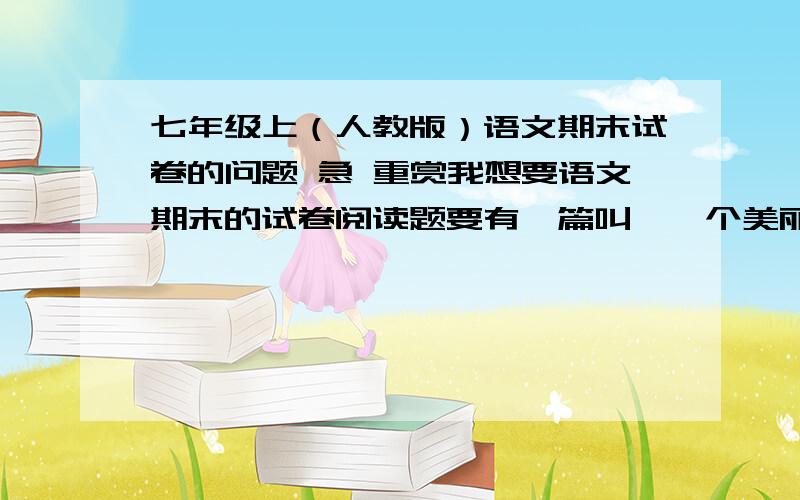 七年级上（人教版）语文期末试卷的问题 急 重赏我想要语文期末的试卷阅读题要有一篇叫《一个美丽的故事》