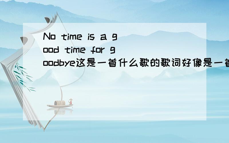 No time is a good time for goodbye这是一首什么歌的歌词好像是一首美国的老歌哦~