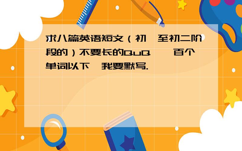 求八篇英语短文（初一至初二阶段的）不要长的QuQ,一百个单词以下,我要默写.