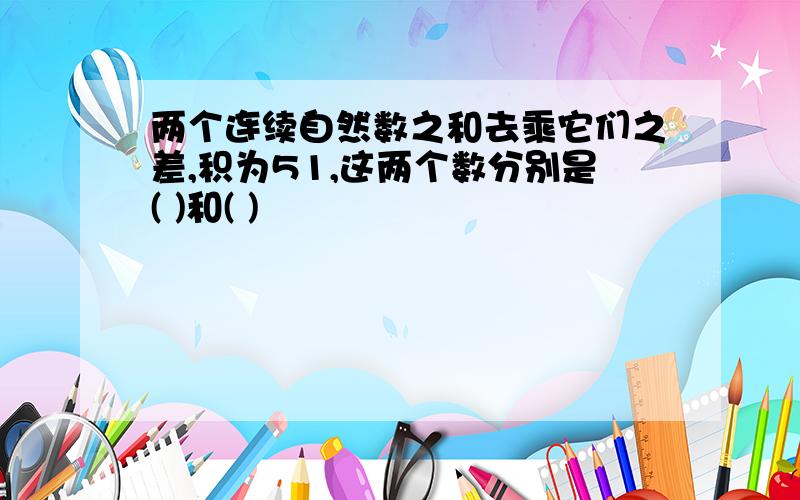 两个连续自然数之和去乘它们之差,积为51,这两个数分别是( )和( )