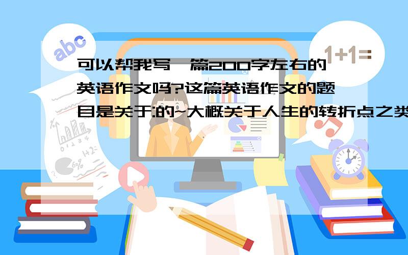 可以帮我写一篇200字左右的英语作文吗?这篇英语作文的题目是关于:的~大概关于人生的转折点之类的~因为这个题目给的好含糊不清~所以我真的不知道改如何写是好~