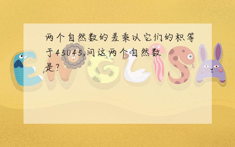 两个自然数的差乘以它们的积等于45045,问这两个自然数是?