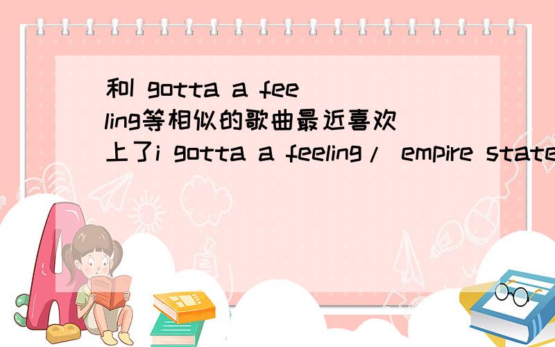 和I gotta a feeling等相似的歌曲最近喜欢上了i gotta a feeling/ empire state of mind/ bad ramance/paparazzi/viva la viva /firefiies这种歌,谁知到有什么相似的歌曲吗?