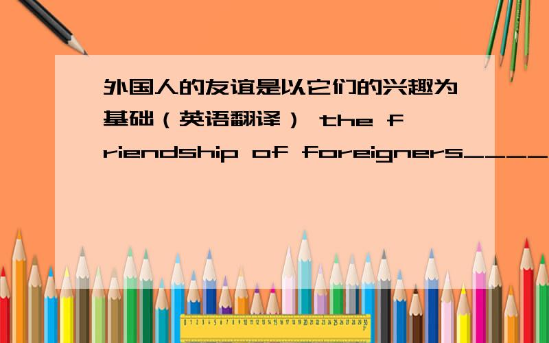 外国人的友谊是以它们的兴趣为基础（英语翻译） the friendship of foreigners_______________________