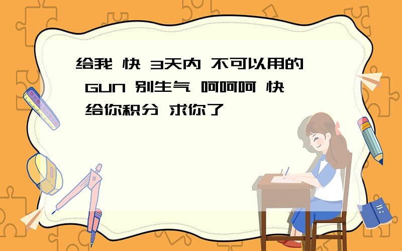 给我 快 3天内 不可以用的 GUN 别生气 呵呵呵 快 给你积分 求你了