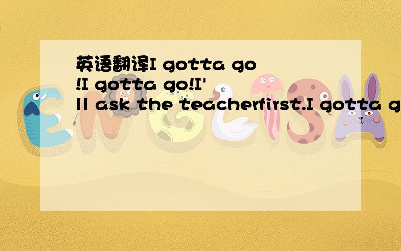 英语翻译I gotta go!I gotta go!I'll ask the teacherfirst.I gotta go!I gotta go!I'd better raise my hand.I gotta go I gotta go!But I showld stand.I gotta go!I gotta go!I raise my hand up high.I gotta go!I gotta go!I hope my pants are dry.I gotta go