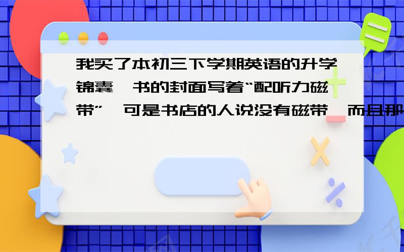 我买了本初三下学期英语的升学锦囊,书的封面写着“配听力磁带”,可是书店的人说没有磁带,而且那人说就算有磁带的话也得另买,我们3个都是小孩,他会不会坑我们啊,问一下到底是不是买书