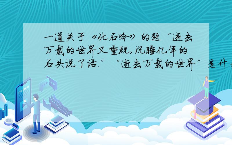 一道关于《化石吟》的题“逝去万载的世界又重现,沉睡亿年的石头说了话.”“逝去万载的世界”是什么样子?“沉睡亿年的石头”又会说什么话?请结合学到的自然知识,运用丰富的联想和想