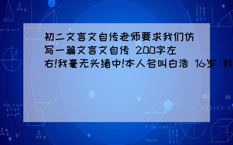 初二文言文自传老师要求我们仿写一篇文言文自传 200字左右!我毫无头绪中!本人名叫白浩 16岁 我性格忧郁内向,喜欢看书.为人随和、谨慎,不爱计较,不爱与人争吵.喜欢学习,学习成绩还行.人