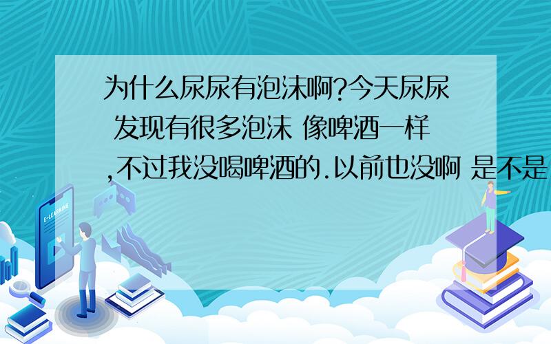 为什么尿尿有泡沫啊?今天尿尿 发现有很多泡沫 像啤酒一样,不过我没喝啤酒的.以前也没啊 是不是 出什么问题了