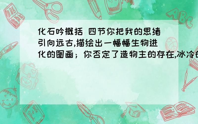 化石吟概括 四节你把我的思绪引向远古,描绘出一幅幅生物进化的图画；你否定了造物主的存在,冰冷的骸骨把平凡的真理回答.肉体虽早已腐朽化为乌有,生之灵火却悄然潜行在地下,黑色的躯