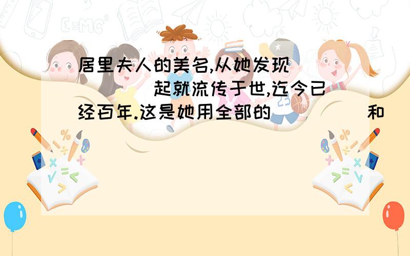 居里夫人的美名,从她发现______起就流传于世,迄今已经百年.这是她用全部的_____和____换来的荣誉.她一生共得了_______ ,特别是获得了_____.