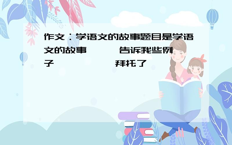 作文：学语文的故事题目是学语文的故事,    告诉我些例子           拜托了