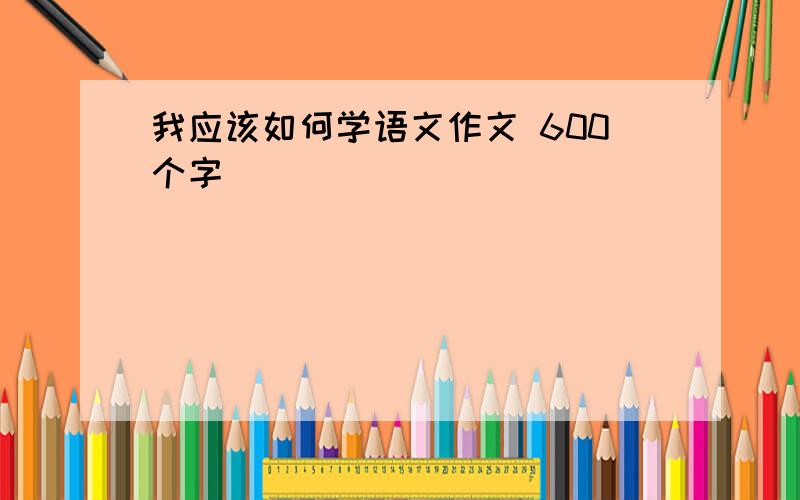 我应该如何学语文作文 600个字