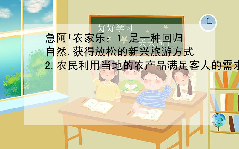 急阿!农家乐：1.是一种回归自然.获得放松的新兴旅游方式2.农民利用当地的农产品满足客人的需求,成本低,消费低3.美丽的自然风光,新鲜的空气,受到很多城市年轻人的喜欢4.游客带来的不仅