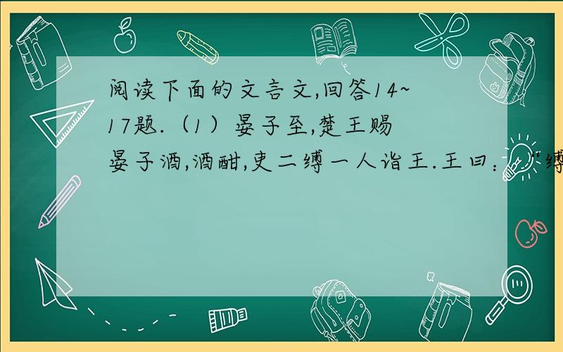 阅读下面的文言文,回答14~17题.（1）晏子至,楚王赐晏子酒,酒酣,吏二缚一人诣王.王曰：“缚者曷为者也?”对曰：“齐人也,坐盗.”王视晏子曰：“齐人固善盗乎?”晏子避席对曰：“婴闻之,