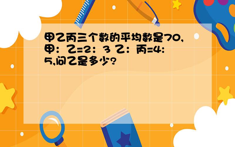 甲乙丙三个数的平均数是70,甲：乙=2：3 乙：丙=4:5,问乙是多少?