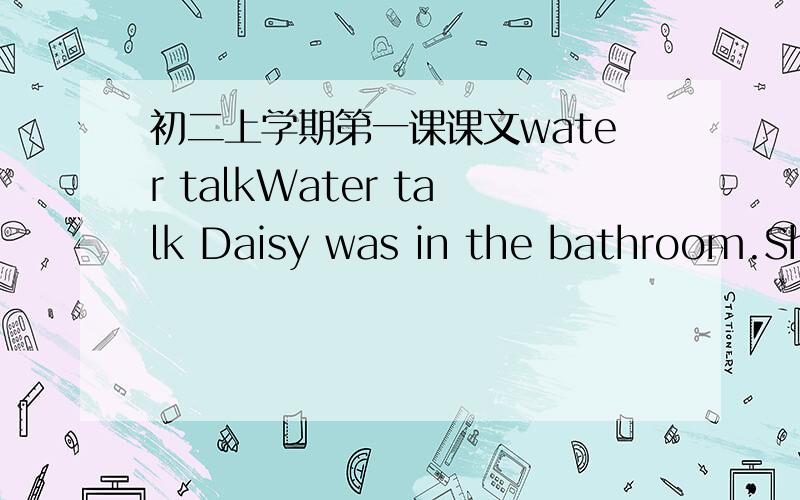 初二上学期第一课课文water talkWater talk Daisy was in the bathroom.She was brushing her teeth and tap was on.Water was pouring into the sink and vanishing down the down.‘Turn that tap off’,a voice said loudly.daisy froze.She looked roun