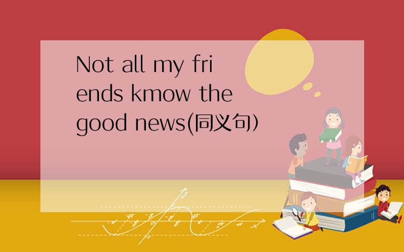 Not all my friends kmow the good news(同义句）