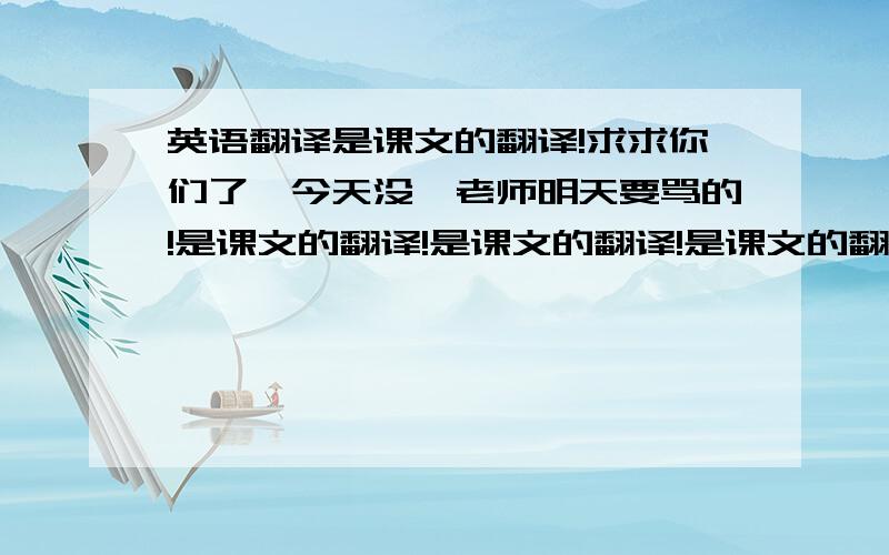 英语翻译是课文的翻译!求求你们了,今天没,老师明天要骂的!是课文的翻译!是课文的翻译!是课文的翻译!是课文的翻译!是课文的翻译!是课文的翻译!是课文的翻译!是课文的翻译!是课文的翻译!