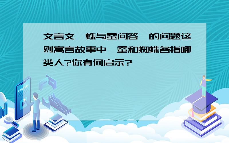 文言文《蛛与蚕问答》的问题这则寓言故事中,蚕和蜘蛛各指哪类人?你有何启示?