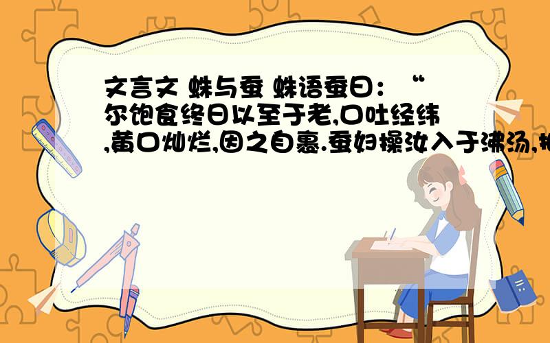 文言文 蛛与蚕 蛛语蚕曰：“尔饱食终日以至于老,口吐经纬,黄口灿烂,因之自裹.蚕妇操汝入于沸汤,抽为长丝,乃丧厥躯.然则其巧也,适以自杀,不亦愚乎!”蚕答蛛曰：“我固自杀.我所吐者,遂