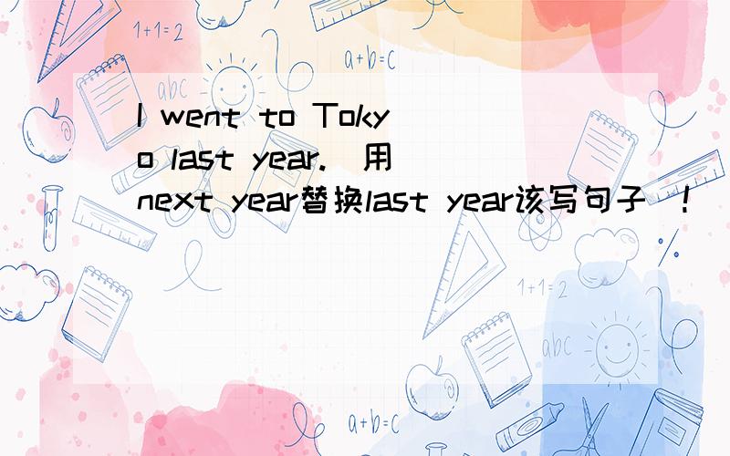 I went to Tokyo last year.(用next year替换last year该写句子）!