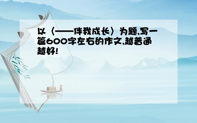 以〈——伴我成长〉为题,写一篇600字左右的作文,越普通越好!