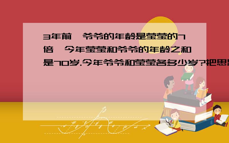 3年前,爷爷的年龄是莹莹的7倍,今年莹莹和爷爷的年龄之和是70岁.今年爷爷和莹莹各多少岁?把思路和算式写清楚,