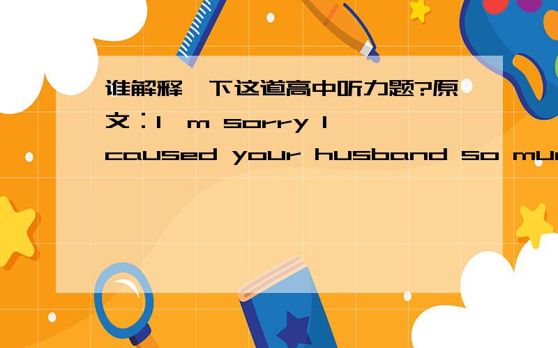 谁解释一下这道高中听力题?原文：I'm sorry I caused your husband so much trouble.          It doesn't matter.In fact he is the sort of man who is never happy unless he has something to complain about. 问题：What can we learn about the