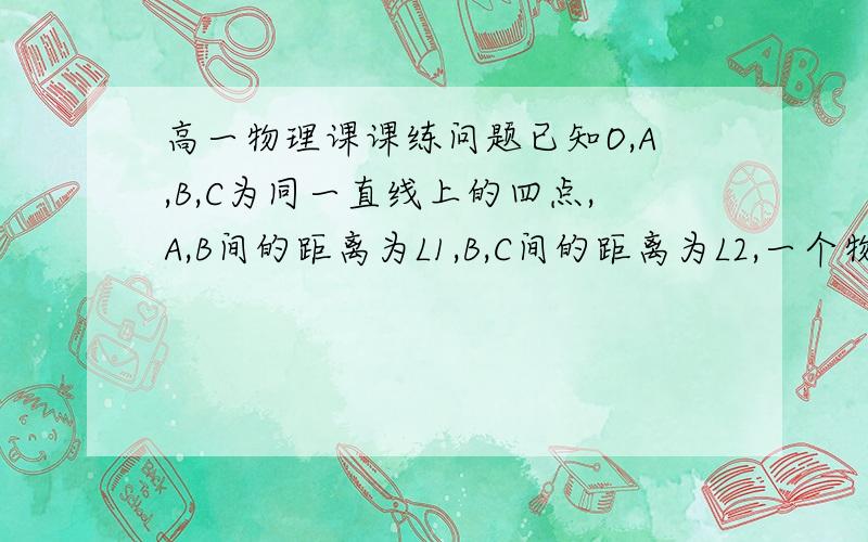 高一物理课课练问题已知O,A,B,C为同一直线上的四点,A,B间的距离为L1,B,C间的距离为L2,一个物体自O点静止起出发,沿此直线做匀加速运动,依次经过ABC三点.已知物体通过AB段与通过BC段所用时间相