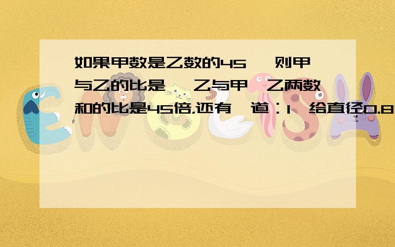 如果甲数是乙数的45 ,则甲与乙的比是 ,乙与甲、乙两数和的比是45倍，还有一道：1,给直径0.8米的水桶做一个木盖,木盖的直径比桶口直径大1分米,这个木盖的面积是多少平方米？如果在木盖的