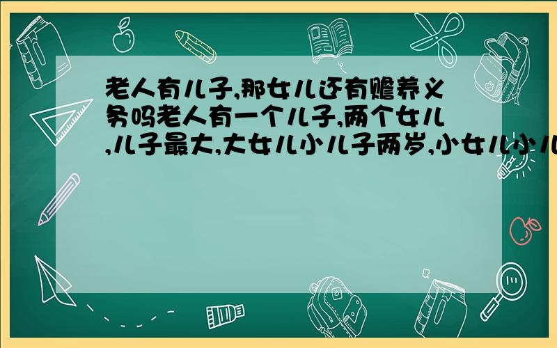 老人有儿子,那女儿还有赡养义务吗老人有一个儿子,两个女儿,儿子最大,大女儿小儿子两岁,小女儿小儿子六岁,儿子和大女儿都由老人供养上完大学,留在城市中,小女儿上到初中就出来参加工