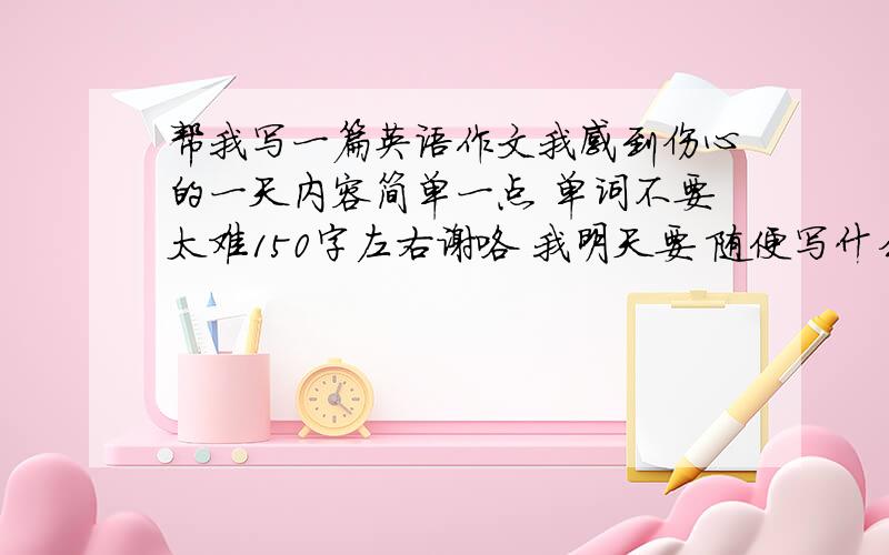 帮我写一篇英语作文我感到伤心的一天内容简单一点 单词不要太难150字左右谢咯 我明天要 随便写什么伤心的事……