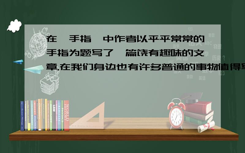 在《手指》中作者以平平常常的手指为题写了一篇饶有趣味的文章.在我们身边也有许多普通的事物值得写,要写清楚事物的特点,和从中得到的感悟.