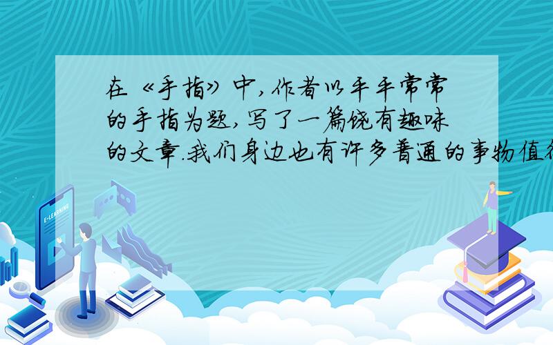 在《手指》中,作者以平平常常的手指为题,写了一篇饶有趣味的文章.我们身边也有许多普通的事物值得写选择一个使你有所感触的事物写一写,要写清楚事物的特点和你从中得到的感悟,