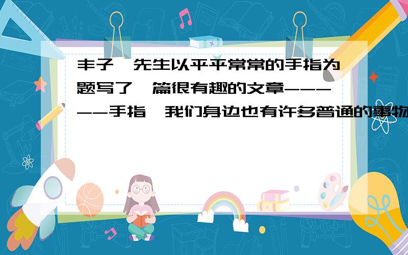 丰子恺先生以平平常常的手指为题写了一篇很有趣的文章-----手指,我们身边也有许多普通的事物值得写选择一个使你有感触的事物写一写要写清楚事物的特点和你从中得到的感悟.不少于400字