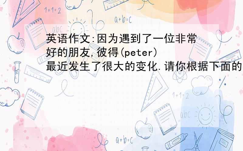 英语作文:因为遇到了一位非常好的朋友,彼得(peter)最近发生了很大的变化.请你根据下面的提示写一篇短文,80词in the past1.be late for school2.don't finish homework on time...now1.go to school early2.take notes...