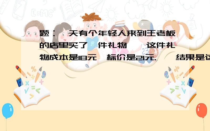 题：一天有个年轻人来到王老板的店里买了一件礼物　　这件礼物成本是18元,标价是21元.　　结果是这个年轻人掏出100元要买这件礼物.　　王老板当时没有零钱,用那100元向街坊换了100元的