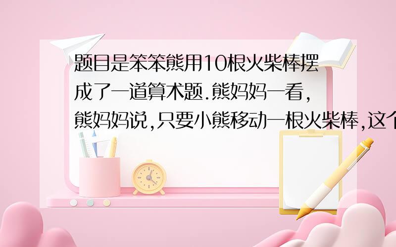 题目是笨笨熊用10根火柴棒摆成了一道算术题.熊妈妈一看,熊妈妈说,只要小熊移动一根火柴棒,这个等式就正确了.应该怎样移动火柴棒呢?Z+11=1 Z是三根火柴,加号是两根火柴,等号是两根火柴,1