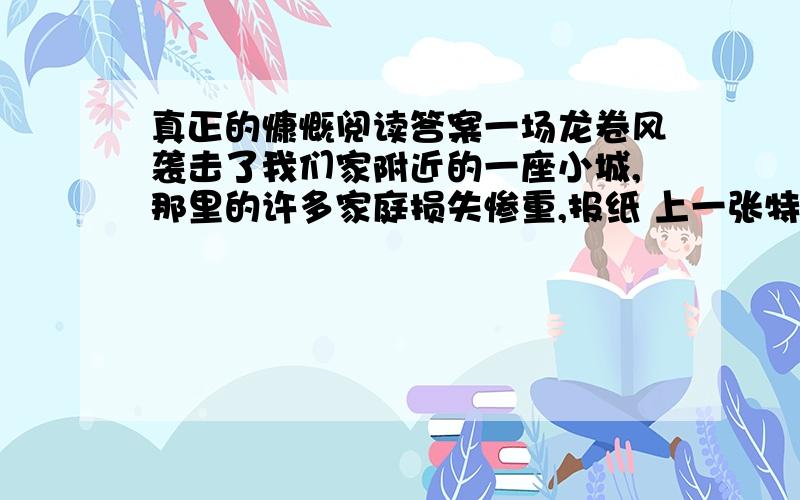 真正的慷慨阅读答案一场龙卷风袭击了我们家附近的一座小城,那里的许多家庭损失惨重,报纸 上一张特别的照片触动了我的心.照片上,一个年轻的女人站在一座完全被毁坏 的房屋前面,一个七