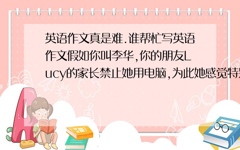 英语作文真是难.谁帮忙写英语作文假如你叫李华,你的朋友Lucy的家长禁止她用电脑,为此她感觉特别烦恼.请用英文给她回一封信.内容包括:1父母反对她用电脑原因2告诉她应该和父母交流3告诉