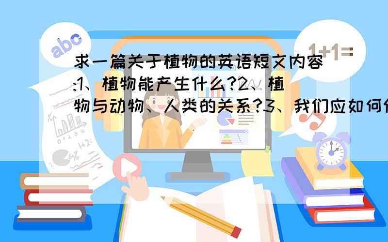 求一篇关于植物的英语短文内容:1、植物能产生什么?2、植物与动物、人类的关系?3、我们应如何保护生存环境?