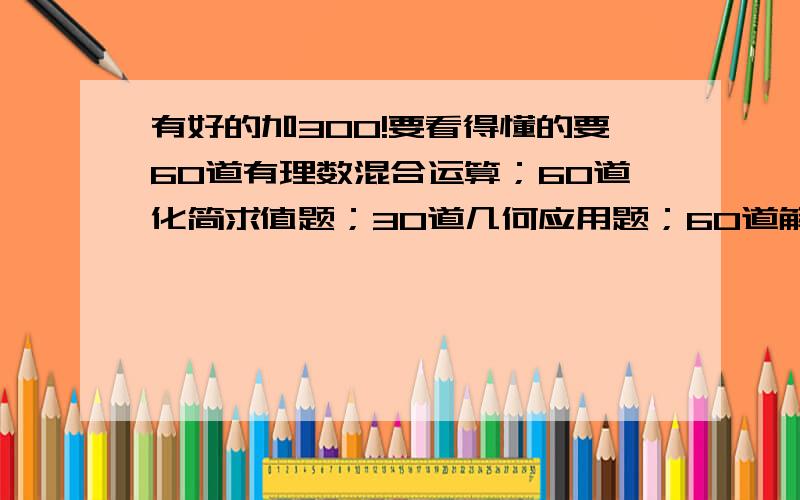 有好的加300!要看得懂的要60道有理数混合运算；60道化简求值题；30道几何应用题；60道解方程；30道应用题 例如：1+1+1=2+1=3 只要计算题